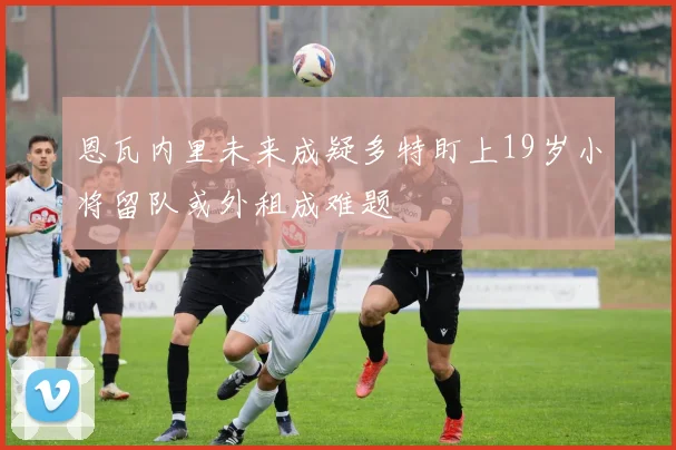 恩瓦内里未来成疑多特盯上19岁小将留队或外租成难题