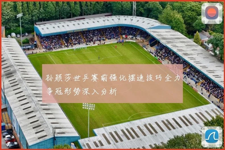 孙颖莎世乒赛前强化摆速技巧全力争冠形势深入分析